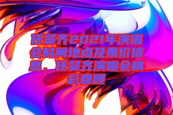 任賢齊2021年演唱會時間地點及票價信息，任賢齊演唱會精彩回顧