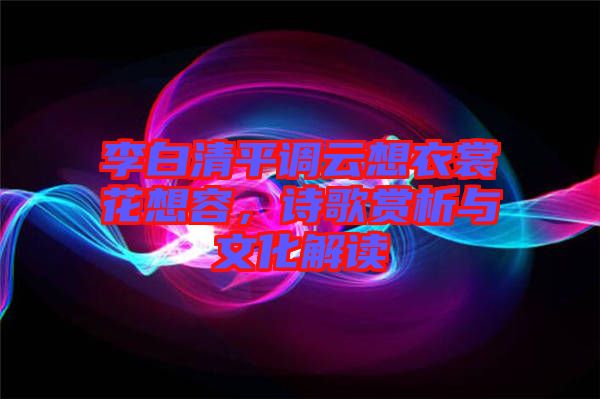 李白清平調(diào)云想衣裳花想容，詩歌賞析與文化解讀