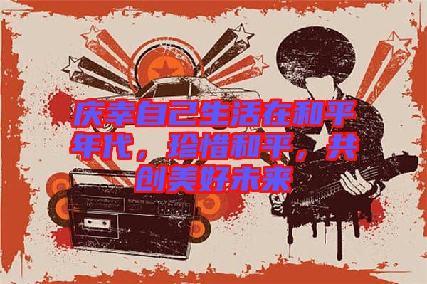 慶幸自己生活在和平年代，珍惜和平，共創(chuàng)美好未來