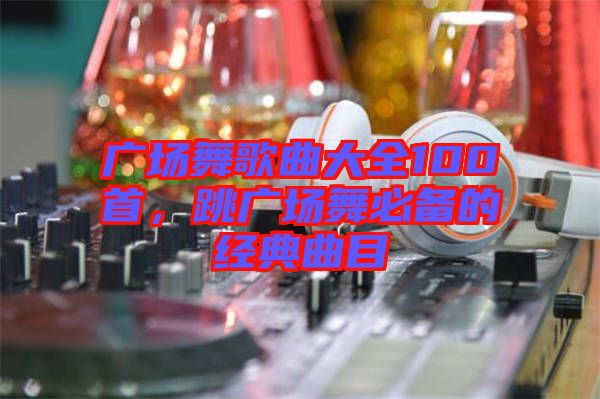 廣場(chǎng)舞歌曲大全100首，跳廣場(chǎng)舞必備的經(jīng)典曲目