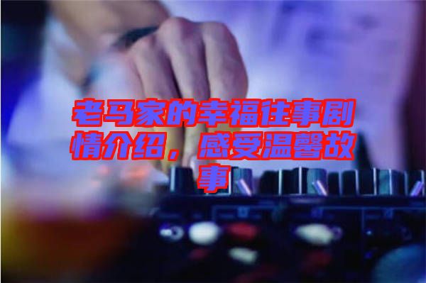 老馬家的幸福往事劇情介紹，感受溫馨故事