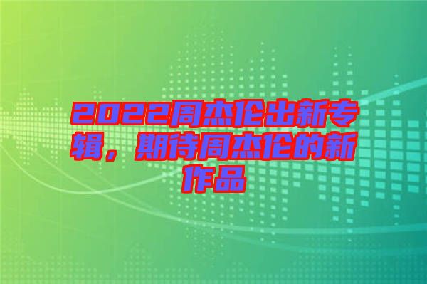 2022周杰倫出新專輯，期待周杰倫的新作品
