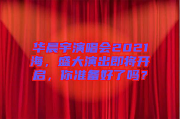 華晨宇演唱會(huì)2021海，盛大演出即將開啟，你準(zhǔn)備好了嗎？