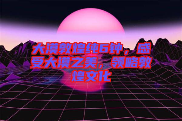大漠敦煌純6鐘，感受大漠之美，領(lǐng)略敦煌文化
