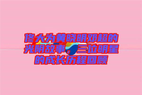 佟大為黃曉明鄧超的光陰故事，三位明星的成長(zhǎng)歷程回顧