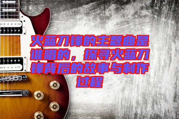 火藍(lán)刀鋒的主題曲是誰(shuí)唱的，探尋火藍(lán)刀鋒背后的故事與制作過(guò)程