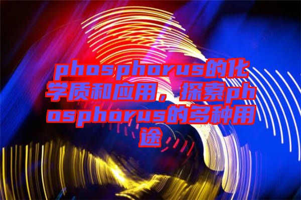 phosphorus的化學(xué)質(zhì)和應(yīng)用，探索phosphorus的多種用途