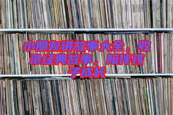 小朋友講故事大全，收錄經(jīng)典故事，陪伴孩子成長