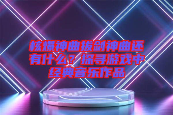 核爆神曲拔劍神曲還有什么？探尋游戲中經(jīng)典音樂作品