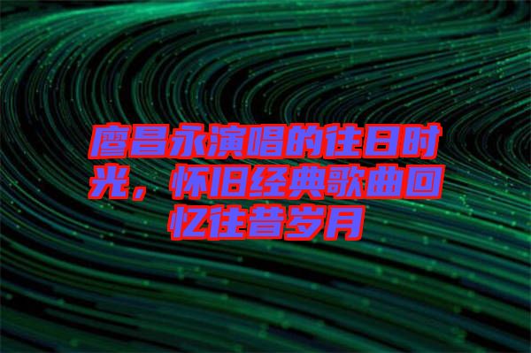 廖昌永演唱的往日時光，懷舊經(jīng)典歌曲回憶往昔歲月