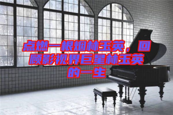 點(diǎn)燃一根煙林玉英，回顧影視界巨星林玉英的一生