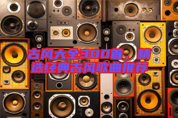 古風大全300首，精選經(jīng)典古風歌曲推薦