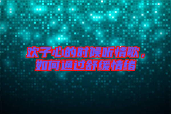歡子心的時候聽情歌，如何通過舒緩情緒