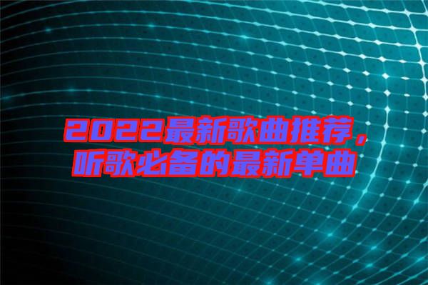 2022最新歌曲推薦，聽歌必備的最新單曲