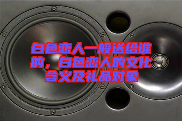 白色戀人一般送給誰的，白色戀人的文化含義及禮品對象