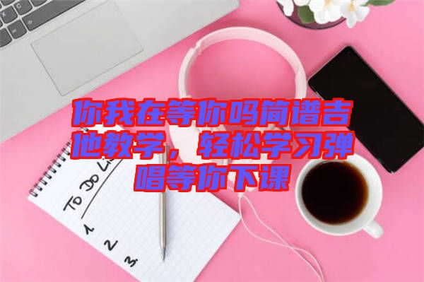 你我在等你嗎簡(jiǎn)譜吉他教學(xué)，輕松學(xué)習(xí)彈唱等你下課
