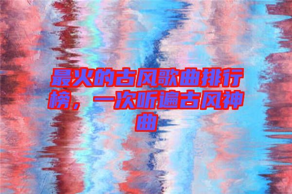 最火的古風歌曲排行榜，一次聽遍古風神曲