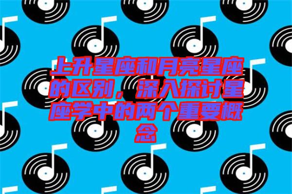 上升星座和月亮星座的區(qū)別，深入探討星座學(xué)中的兩個重要概念