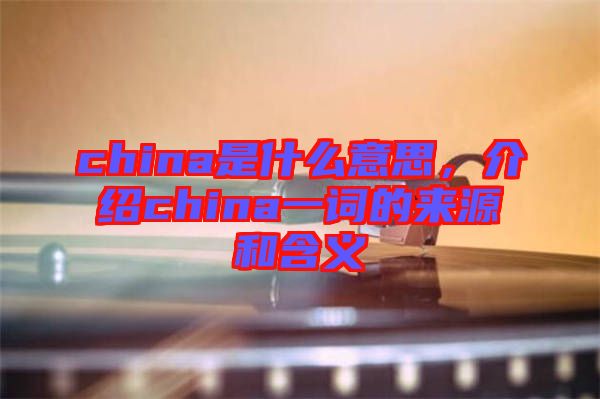 china是什么意思，介紹china一詞的來源和含義