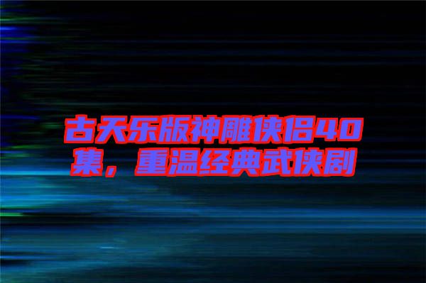 古天樂版神雕俠侶40集，重溫經典武俠劇