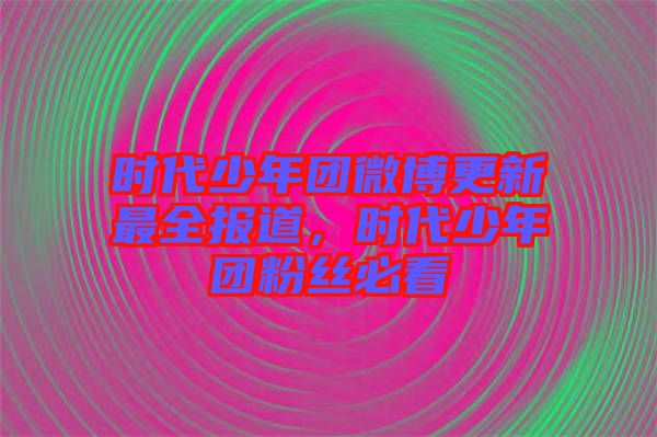時(shí)代少年團(tuán)微博更新最全報(bào)道，時(shí)代少年團(tuán)粉絲必看