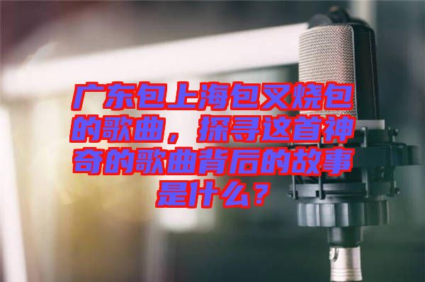 廣東包上海包叉燒包的歌曲，探尋這首神奇的歌曲背后的故事是什么？