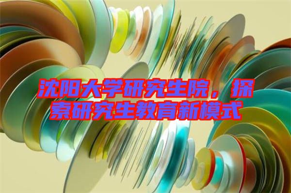 沈陽大學(xué)研究生院，探索研究生教育新模式
