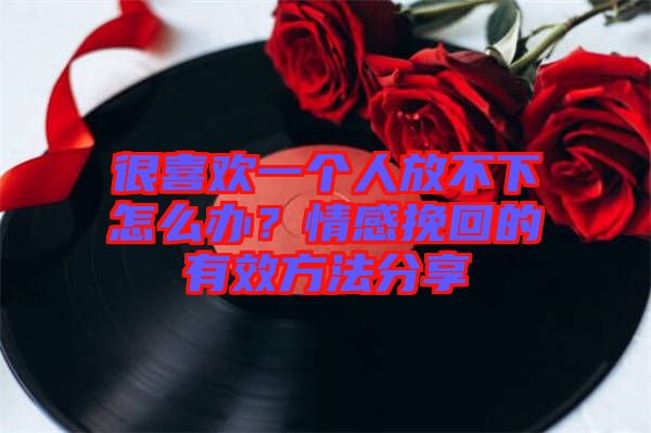 很喜歡一個人放不下怎么辦？情感挽回的有效方法分享