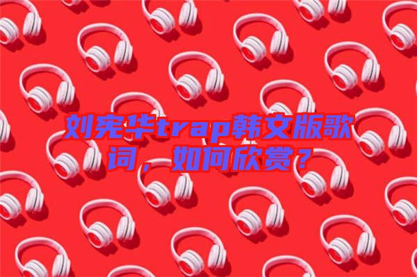 劉憲華trap韓文版歌詞，如何欣賞？