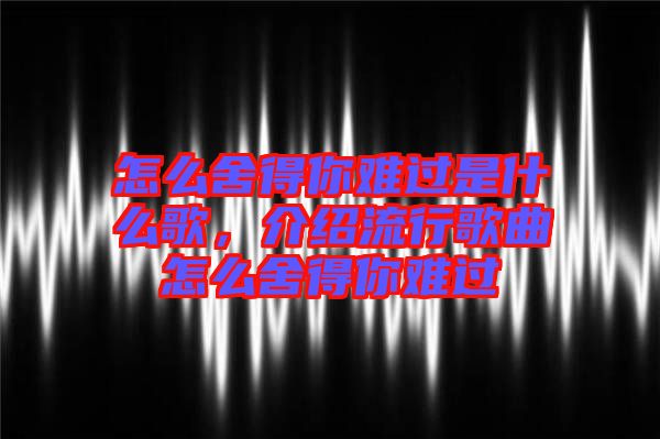 怎么舍得你難過(guò)是什么歌，介紹流行歌曲怎么舍得你難過(guò)