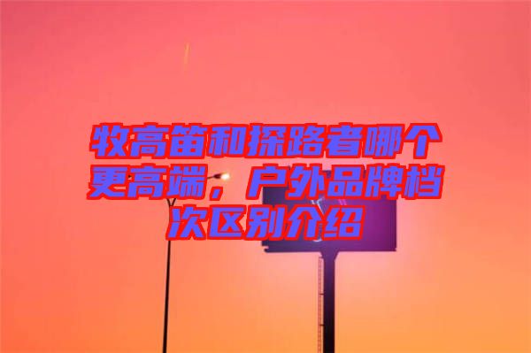 牧高笛和探路者哪個更高端，戶外品牌檔次區(qū)別介紹