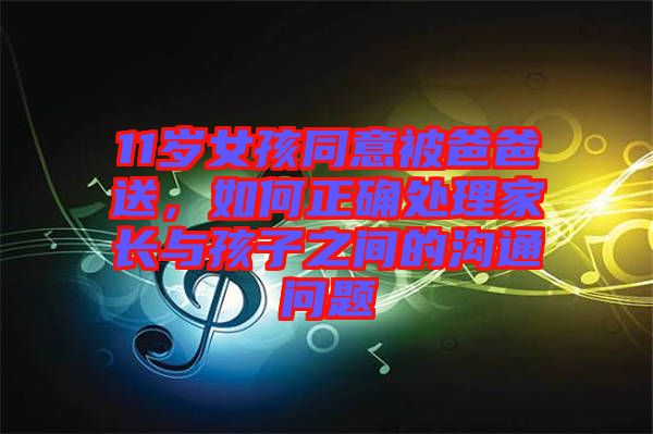 11歲女孩同意被爸爸送，如何正確處理家長(zhǎng)與孩子之間的溝通問(wèn)題