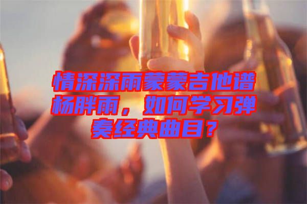 情深深雨蒙蒙吉他譜楊胖雨，如何學(xué)習(xí)彈奏經(jīng)典曲目？