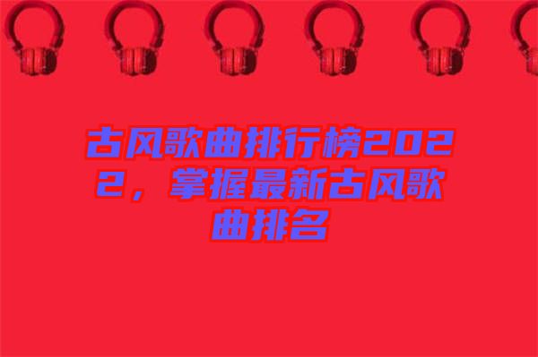 古風(fēng)歌曲排行榜2022，掌握最新古風(fēng)歌曲排名