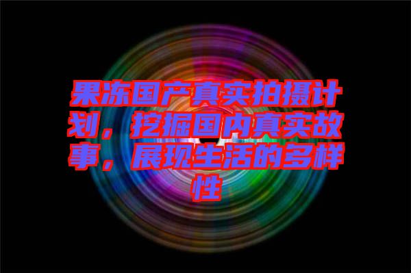 果凍國(guó)產(chǎn)真實(shí)拍攝計(jì)劃，挖掘國(guó)內(nèi)真實(shí)故事，展現(xiàn)生活的多樣性