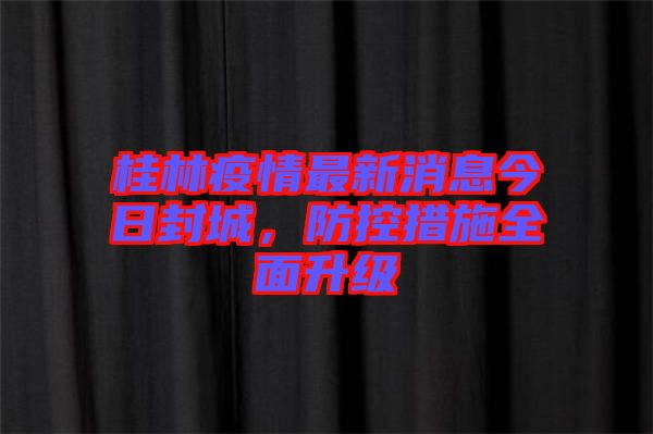 桂林疫情最新消息今日封城，防控措施全面升級