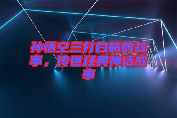 孫悟空三打白精的故事，傳世經(jīng)典神話故事