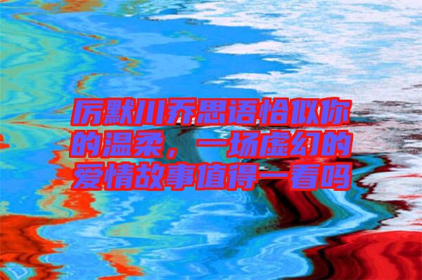 厲默川喬思語恰似你的溫柔，一場虛幻的愛情故事值得一看嗎