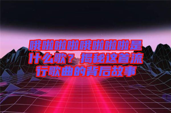 哦啦啦啦哦啦啦啦是什么歌？揭秘這首流行歌曲的背后故事