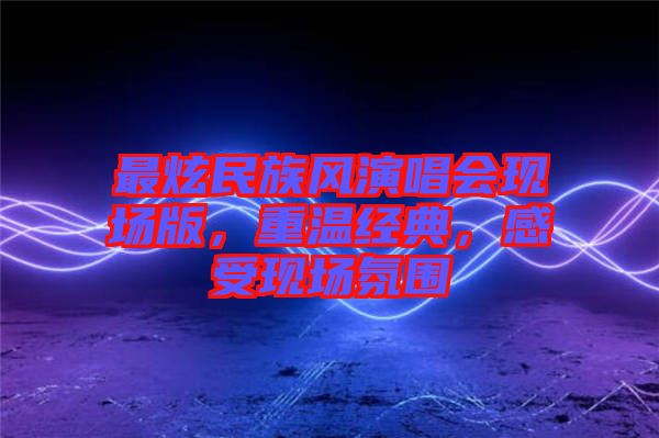 最炫民族風(fēng)演唱會(huì)現(xiàn)場(chǎng)版，重溫經(jīng)典，感受現(xiàn)場(chǎng)氛圍