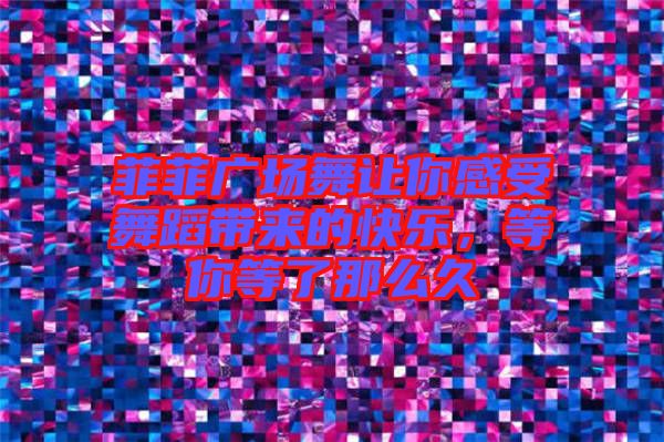 菲菲廣場舞讓你感受舞蹈帶來的快樂，等你等了那么久