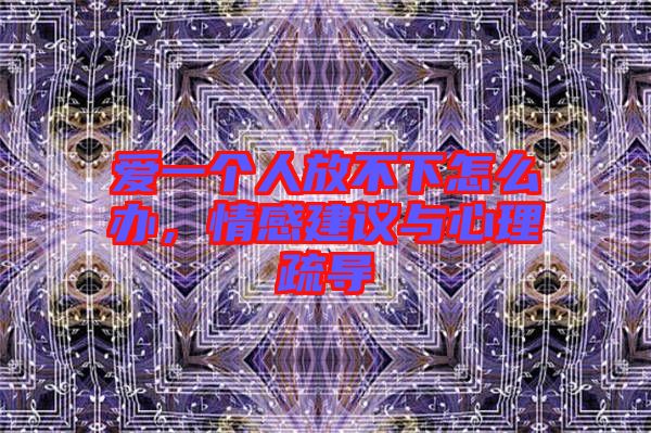 愛一個(gè)人放不下怎么辦，情感建議與心理疏導(dǎo)