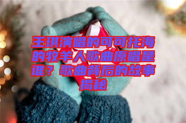 王琪演唱的可可托海的牧羊人歌曲原唱是誰？歌曲背后的故事揭秘