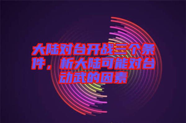 大陸對臺開戰(zhàn)三個條件，析大陸可能對臺動武的因素