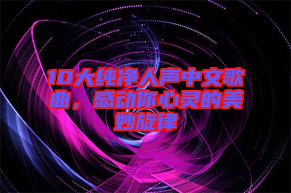 10大純凈人聲中文歌曲，感動(dòng)你心靈的美妙旋律