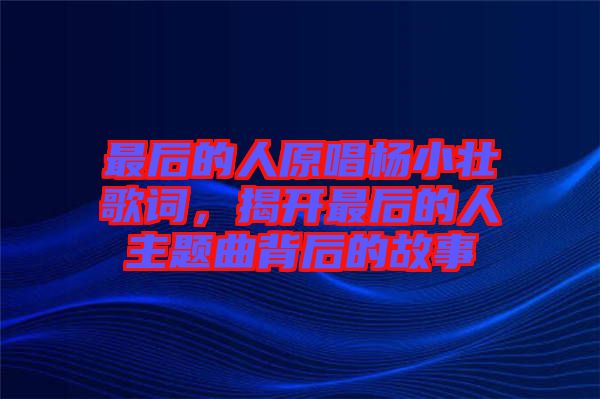 最后的人原唱楊小壯歌詞，揭開(kāi)最后的人主題曲背后的故事