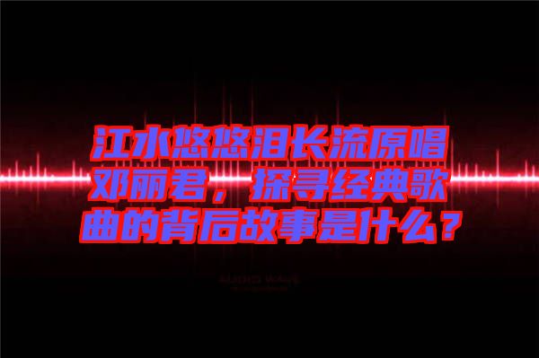 江水悠悠淚長流原唱鄧麗君，探尋經(jīng)典歌曲的背后故事是什么？