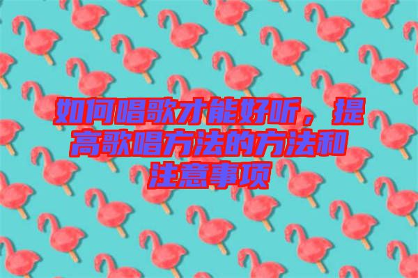 如何唱歌才能好聽，提高歌唱方法的方法和注意事項