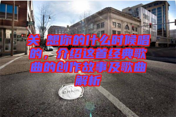 關(guān)喆想你的什么時(shí)候唱的，介紹這首經(jīng)典歌曲的創(chuàng)作故事及歌曲解析