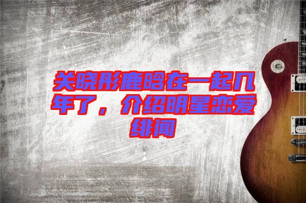關(guān)曉彤鹿晗在一起幾年了，介紹明星戀愛緋聞